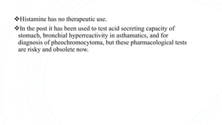 Histamine has no therapeutic use.
In the post it has been used to test acid secreting capacity of
stomach, bronchial hyperreactivity in asthamatics, and for
diagnosis of pheochromocytoma, but these pharmacological tests
are risky and obsolete now.
 