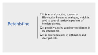Betahistine
It is an orally active, somewhat
H1selective histamine analogue, which is
used to control vertigo in patients of
Meniere disease.
It possibly acts by causing vasodilation in
the internal ear.
It is contraindicated in asthmatics and
ulcer patients.
 