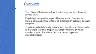 Overview
• The effects of histamine released in the body can be reduced in
several ways
• Physiologic antagonists, especially epinephrine, have smooth
muscle actions opposite to those of histamine, by acting at different
receptors
• This is important clinically because injection of epinephrine can be
lifesaving in systemic anaphylaxis/other conditions in which
massive release of histamine(and other more important
mediators)occurs
 