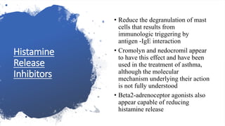 Histamine
Release
Inhibitors
• Reduce the degranulation of mast
cells that results from
immunologic triggering by
antigen -IgE interaction
• Cromolyn and nedocromil appear
to have this effect and have been
used in the treatment of asthma,
although the molecular
mechanism underlying their action
is not fully understood
• Beta2-adrenoceptor agonists also
appear capable of reducing
histamine release
 