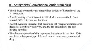 H1-Antagonists(Conventional Antihistaminics)
• These drugs competitively antagonizes actions of histamine at the
H1 receptors.
• A wide variety of antihistaminic H1 blockers are available from
several different chemical families.
• Recent evidence indicates that histamine H1 receptor exhibits some
degree of constitutive activity, and the H1 antagonists are also
inverse agonists.
• The first compounds of this type were introduced in the late 1930s
and have subsequently proliferated into an unnecessary motley of
drug.
 