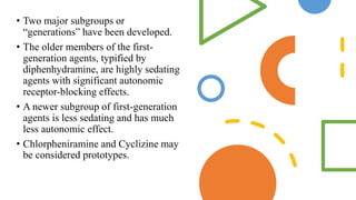 • Two major subgroups or
“generations” have been developed.
• The older members of the first-
generation agents, typified by
diphenhydramine, are highly sedating
agents with significant autonomic
receptor-blocking effects.
• A newer subgroup of first-generation
agents is less sedating and has much
less autonomic effect.
• Chlorpheniramine and Cyclizine may
be considered prototypes.
 