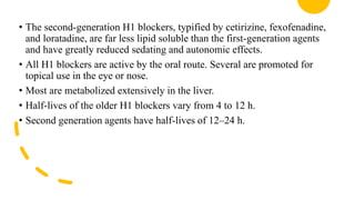• The second-generation H1 blockers, typified by cetirizine, fexofenadine,
and loratadine, are far less lipid soluble than the first-generation agents
and have greatly reduced sedating and autonomic effects.
• All H1 blockers are active by the oral route. Several are promoted for
topical use in the eye or nose.
• Most are metabolized extensively in the liver.
• Half-lives of the older H1 blockers vary from 4 to 12 h.
• Second generation agents have half-lives of 12–24 h.
 
