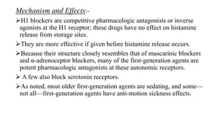 Mechanism and Effects:-
H1 blockers are competitive pharmacologic antagonists or inverse
agonists at the H1 receptor; these drugs have no effect on histamine
release from storage sites.
They are more effective if given before histamine release occurs.
Because their structure closely resembles that of muscarinic blockers
and α-adrenoceptor blockers, many of the first-generation agents are
potent pharmacologic antagonists at these autonomic receptors.
 A few also block serotonin receptors.
As noted, most older first-generation agents are sedating, and some—
not all—first-generation agents have anti-motion sickness effects.
 