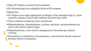 Many H1 blockers are potent local anesthetics.
H1-blocking drugs have negligible effects at H2 receptors.
Clinical Use:-
H1 blockers have major applications in allergies of the immediate type (i.e. those
caused by antigens acting on IgE antibody-sensitized mast cells).
These conditions include hay fever and urticaria.
Diphenhydramine, dimenhydrinate, cyclizine, meclizine, and promethazine are
used as anti-motion sickness drugs.
Diphenhydramine is also used for management of chemotherapy-induced
vomiting.
Doxylamine, in combination with pyridoxine, is promoted for the prevention of
morning sickness in pregnancy.
 