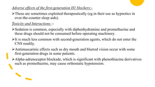 Adverse effects of the first-generation H1 blockers:-
These are sometimes exploited therapeutically (eg.in their use as hypnotics in
over-the-counter sleep aids).
Toxicity and Interactions :-
Sedation is common, especially with diphenhydramine and promethazine and
these drugs should not be consumed before operating machinery.
It is much less common with second-generation agents, which do not enter the
CNS readily.
Antimuscarinic effects such as dry mouth and blurred vision occur with some
first-generation drugs in some patients.
Alpha-adrenoceptor blockade, which is significant with phenothiazine derivatives
such as promethazine, may cause orthostatic hypotension.
 