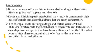 Interactions:-
It occur between older antihistamines and other drugs with sedative
effects (e.g. benzodiazepines and alcohol).
Drugs that inhibit hepatic metabolism may result in dangerously high
levels of certain antihistaminic drugs that are taken concurrently.
 For example, azole antifungal drugs and certain other CYP3A4
inhibitors interfere with the metabolism of astemizole and terfenadine, 2
second-generation agents that have been withdrawn from the US market
because high plasma concentrations of either antihistamine can
precipitate lethal arrhythmias.
 