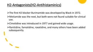 H2-Antagonists(H2-Antihistaminics)
The first H2 blocker Burimamide was developed by Black in 1972.
Metiamide was the next, but both were not found suitable for clinical
use.
Cimetidine was introduced in 1977 and gained wide usage.
Ranitidine, famotidine, roxatidine, and many others have been added
subsequently.
 