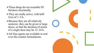 These drugs do not resemble H1
blockers structurally.
They are orally active, with half-
lives of 1–3 h.
Because they are all relatively
nontoxic, they can be given in large
doses, so that the duration of action
of a single dose may be 12–24 h.
All four agents are available in oral
over-the counter formulations.
 