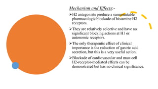 Mechanism and Effects:-
H2 antagonists produce a surmountable
pharmacologic blockade of histamine H2
receptors.
They are relatively selective and have no
significant blocking actions at H1 or
autonomic receptors.
The only therapeutic effect of clinical
importance is the reduction of gastric acid
secretion, but this is a very useful action.
Blockade of cardiovascular and mast cell
H2-receptor-mediated effects can be
demonstrated but has no clinical significance.
 