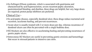 In Zollinger-Ellison syndrome, which is associated with gastrinoma and
characterized by acid hypersecretion, severe recurrent peptic ulceration,
gastrointestinal bleeding, and diarrhea, these drugs are helpful, but very large doses
are required; proton pump inhibitors are preferred.
Clinical Use:-
In acid-peptic disease, especially duodenal ulcer, these drugs reduce nocturnal acid
secretion, accelerate healing, and prevent recurrences.
Acute ulcer is usually treated with 2 or more doses per day, whereas recurrence of
duodenal ulcers can often be prevented with a single bedtime dose.
H2 blockers are also effective in accelerating healing and preventing recurrences of
gastric peptic ulcers.
Intravenous H2 blockers are useful in preventing gastric erosions and hemorrhage
that occur in stressed patients in intensive care units.
 