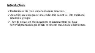 Introduction
Histamine is the most important amine autacoids.
Autacoids are endogenous molecules that do not fall into traditional
autonomic groups.
They do not act on cholinoceptors or adrenoceptors but have
powerful pharmacologic effects on smooth muscle and other tissues.
 
