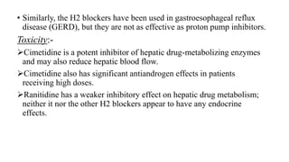 • Similarly, the H2 blockers have been used in gastroesophageal reflux
disease (GERD), but they are not as effective as proton pump inhibitors.
Toxicity:-
Cimetidine is a potent inhibitor of hepatic drug-metabolizing enzymes
and may also reduce hepatic blood flow.
Cimetidine also has significant antiandrogen effects in patients
receiving high doses.
Ranitidine has a weaker inhibitory effect on hepatic drug metabolism;
neither it nor the other H2 blockers appear to have any endocrine
effects.
 