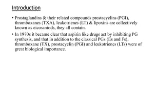 Introduction
• Prostaglandins & their related compounds prostacyclins (PGI),
thromboxanes (TXA), leukotrienes (LT) & lipoxins are collectively
known as eicosaniods, they all contain.
• In 1970s it became clear that aspirin like drugs act by inhibiting PG
synthesis, and that in addition to the classical PGs (Es and Fs),
thromboxane (TX), prostacyclin (PGI) and leukotrienes (LTs) were of
great biological importance.
 