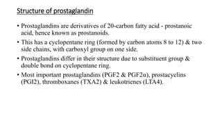 Structure of prostaglandin
• Prostaglandins are derivatives of 20-carbon fatty acid - prostanoic
acid, hence known as prostanoids.
• This has a cyclopentane ring (formed by carbon atoms 8 to 12) & two
side chains, with carboxyl group on one side.
• Prostaglandins differ in their structure due to substituent group &
double bond on cyclopentane ring.
• Most important prostaglandins (PGF2 & PGF2α), prostacyclins
(PGI2), thromboxanes (TXA2) & leukotrienes (LTA4).
 