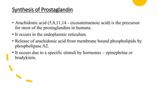 Synthesis of Prostaglandin
• Arachidonic acid (5,8,11,14 - eicosatetraenoic acid) is the precursor
for most of the prostaglandins in humans.
• It occurs in the endoplasmic reticulum.
• Release of arachidonic acid from membrane bound phospholipids by
phospholipase A2.
• It occurs due to a specific stimuli by hormones – epinephrine or
bradykinin.
 