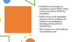 • Oxidation & cyclization of
arachidonic acid to PGG2 which
is then converted to PGH2 by
peroxidase.
• PGH2 serves as the immediate
precursor for the synthesis of a
number of prostaglandins,
including prostacyclins &
thromboxane.
• This is known as cyclic pathway
of arachidonic acid.
 