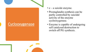 Cyclooxygenase
• e – a suicide enzyme.
• Prostaglandin synthesis can be
partly controlled by suicidal
activity of the enzyme
cyclooxygenase.
• Enzyme is capable of undergoing
self catalysed destruction to
switch off PG synthesis.
 