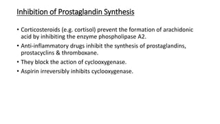 Inhibition of Prostaglandin Synthesis
• Corticosteroids (e.g. cortisol) prevent the formation of arachidonic
acid by inhibiting the enzyme phospholipase A2.
• Anti-inflammatory drugs inhibit the synthesis of prostaglandins,
prostacyclins & thromboxane.
• They block the action of cyclooxygenase.
• Aspirin irreversibly inhibits cyclooxygenase.
 