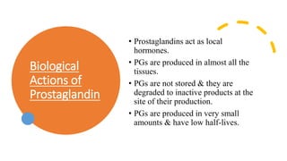 Biological
Actions of
Prostaglandin
• Prostaglandins act as local
hormones.
• PGs are produced in almost all the
tissues.
• PGs are not stored & they are
degraded to inactive products at the
site of their production.
• PGs are produced in very small
amounts & have low half-lives.
 