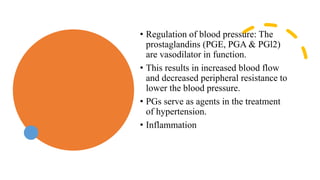 • Regulation of blood pressure: The
prostaglandins (PGE, PGA & PGl2)
are vasodilator in function.
• This results in increased blood flow
and decreased peripheral resistance to
lower the blood pressure.
• PGs serve as agents in the treatment
of hypertension.
• Inflammation
 