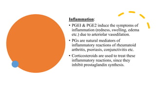 Inflammation:
• PGEI & PGE2 induce the symptoms of
inflammation (redness, swelling, edema
etc.) due to arteriolar vasodilation.
• PGs are natural mediators of
inflammatory reactions of rheumatoid
arthritis, psoriasis, conjunctivitis etc.
• Corticosteroids are used to treat these
inflammatory reactions, since they
inhibit prostaglandin synthesis.
 