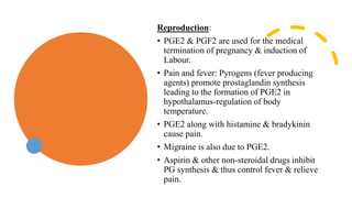 Reproduction:
• PGE2 & PGF2 are used for the medical
termination of pregnancy & induction of
Labour.
• Pain and fever: Pyrogens (fever producing
agents) promote prostaglandin synthesis
leading to the formation of PGE2 in
hypothalamus-regulation of body
temperature.
• PGE2 along with histamine & bradykinin
cause pain.
• Migraine is also due to PGE2.
• Aspirin & other non-steroidal drugs inhibit
PG synthesis & thus control fever & relieve
pain.
 