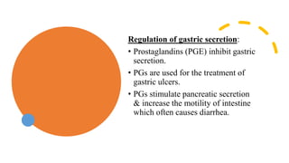 Regulation of gastric secretion:
• Prostaglandins (PGE) inhibit gastric
secretion.
• PGs are used for the treatment of
gastric ulcers.
• PGs stimulate pancreatic secretion
& increase the motility of intestine
which often causes diarrhea.
 