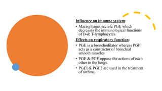 Influence on immune system:
• Macrophages secrete PGE which
decreases the immunological functions
of B-& T-lymphocytes.
Effects on respiratory function:
• PGE is a bronchodilator whereas PGF
acts as a constrictor of bronchial
smooth muscles.
• PGE & PGF oppose the actions of each
other in the lungs.
• PGEI & PGE2 are used in the treatment
of asthma.
 
