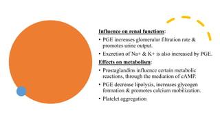 Influence on renal functions:
• PGE increases glomerular filtration rate &
promotes urine output.
• Excretion of Na+ & K+ is also increased by PGE.
Effects on metabolism:
• Prostaglandins influence certain metabolic
reactions, through the mediation of cAMP.
• PGE decrease lipolysis, increases glycogen
formation & promotes calcium mobilization.
• Platelet aggregation
 