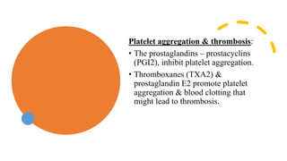 Platelet aggregation & thrombosis:
• The prostaglandins – prostacyclins
(PGI2), inhibit platelet aggregation.
• Thromboxanes (TXA2) &
prostaglandin E2 promote platelet
aggregation & blood clotting that
might lead to thrombosis.
 