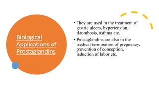 Biological
Applications of
Prostaglandins
• They are used in the treatment of
gastric ulcers, hypertension,
thrombosis, asthma etc.
• Prostaglandins are also in the
medical termination of pregnancy,
prevention of conception,
induction of labor etc.
 