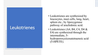 Leukotrienes
• Leukotrienes are synthesized by
leucocytes, mast cells, lung, heart,
spleen etc., by lipoxygenase
pathway of arachidonic acid.
• Leukotrienes (A4, B4, C4, D4 &
E4) are synthesized through the
intermediate, 5-
hydroperoxyeicosatetraenoic acid
(5-HPETE).
 
