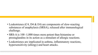 • Leukotrienes (C4, D4 & E4) are components of slow-reacting
substances of anaphylaxis (SRSA), released after immunological
challenge.
• SRS-A is 100 -1,000 times more potent than histamine or
prostaglandins in its action as a stimulant of allergic reactions.
• Leukotrienes are implicated in asthma, inflammatory reactions,
hypersensitivity (allergy) and heart attacks.
 