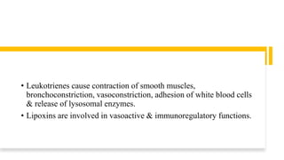 • Leukotrienes cause contraction of smooth muscles,
bronchoconstriction, vasoconstriction, adhesion of white blood cells
& release of lysosomal enzymes.
• Lipoxins are involved in vasoactive & immunoregulatory functions.
 