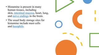 • Histamine is present in many
human tissues, including
skin, intestinal mucosa, heart, lung,
and nerve endings in the brain.
• The usual body storage sites for
histamine include mast cells
and basophils.
 