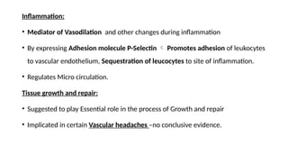 Inflammation:
• Mediator of Vasodilation and other changes during inflammation
• By expressing Adhesion molecule P-Selectin  Promotes adhesion of leukocytes
to vascular endothelium, Sequestration of leucocytes to site of inflammation.
• Regulates Micro circulation.
Tissue growth and repair:
• Suggested to play Essential role in the process of Growth and repair
• Implicated in certain Vascular headaches –no conclusive evidence.
 