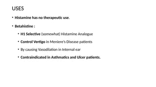 USES
• Histamine has no therapeutic use.
• Betahistine :
• H1 Selective (somewhat) Histamine Analogue
• Control Vertigo in Meniere’s Disease patients
• By causing Vasodilation in Internal ear
• Contraindicated in Asthmatics and Ulcer patients.
 