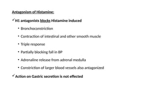 Antagonism of Histamine:
H1 antagonists blocks Histamine induced
• Bronchoconstriction
• Contraction of intestinal and other smooth muscle
• Triple response
• Partially blocking fall in BP
• Adrenaline release from adrenal medulla
• Constriction of larger blood vessels also antagonized
Action on Gastric secretion is not effected
 
