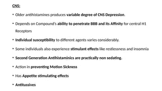 CNS:
• Older antihistamines produces variable degree of CNS Depression.
• Depends on Compound’s ability to penetrate BBB and its Affinity for central H1
Receptors
• Individual susceptibility to different agents varies considerably.
• Some individuals also experience stimulant effects like restlessness and insomnia
• Second Generation Antihistaminics are practically non sedating.
• Action in preventing Motion Sickness
• Has Appetite stimulating effects
• Antitussives
 