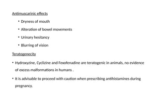 Antimuscarinic effects
• Dryness of mouth
• Alteration of bowel movements
• Urinary hesitancy
• Blurring of vision
Teratogenecity
• Hydroxyzine, Cyclizine and Fexofenadine are teratogenic in animals, no evidence
of excess malformations in humans .
• It is advisable to proceed with caution when prescribing antihistamines during
pregnancy.
 