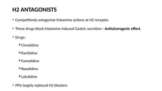 H2 ANTAGONISTS
• Competitively antagonize histamine actions at H2 receptor.
• These drugs block histamine induced Gastric secretion –Antiulcerogenic effect.
• Drugs:
Cimetidine
Ranitidine
Famotidine
Roxatidine
Lafutidine
• PPIs largely replaced H2 blockers
 
