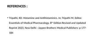 REFERENCES :
• Tripathi, KD. Histamine and Antihistaminics. In; Tripathi M, Editor.
Essentials of Medical Pharmacology. 8th
Edition Revised and Updated
Reprint 2023, New Delhi : Jaypee Brothers Medical Publishers: p 177-
184
 