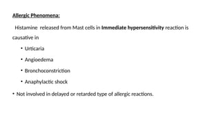 Allergic Phenomena:
Histamine released from Mast cells in Immediate hypersensitivity reaction is
causative in
• Urticaria
• Angioedema
• Bronchoconstriction
• Anaphylactic shock
• Not involved in delayed or retarded type of allergic reactions.
 