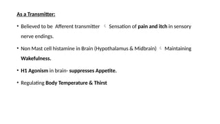 As a Transmitter:
• Believed to be Afferent transmitter  Sensation of pain and itch in sensory
nerve endings.
• Non Mast cell histamine in Brain (Hypothalamus & Midbrain)  Maintaining
Wakefulness.
• H1 Agonism in brain- suppresses Appetite.
• Regulating Body Temperature & Thirst
 