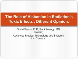 Dmitri Popov. PhD, Radiobiology. MD
(Russia)
Advanced Medical Technology and Systems
Inc. Canada.
The Role of Histamine in Radiation’s
Toxic Effects . Different Opinion.
 