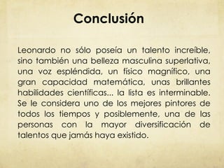 Conclusión Leonardo no sólo poseía un talento increíble, sino también una belleza masculina superlativa, una voz espléndida, un físico magnífico, una gran capacidad matemática, unas brillantes habilidades científicas... la lista es interminable. Se le considera uno de los mejores pintores de todos los tiempos y posiblemente, una de las personas con la mayor diversificación de talentos que jamás haya existido. 