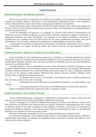 RESUMOS DE HISTÓRIA DA ARTE


                                            EXPRESSIONISMO

EXPRESSIONISMO – DIE BRÜCKE (A PONTE)

      Nasceu como corrente de vanguarda com o objectivo de combater a arte do passado, condicionada pela
tradução da realidade objectiva, renovando os seus fundamentos, rebelando-se contra a arte académica e
contra o Impressionismo, assim como contra as consequências nefastas da era industrial.
      Foram influenciados pelas formas e pelas cores de Van Gogh e Gauguin. Mas o linearismo dinâmico de
Toulouse-Latrec foi outra influência nítida, à qual se juntou, ainda, a arte inquietante do norueguês Munch e
a pintura macabra de Ensor
      A nível da linguagem, foi figurativa, e a realidade era colocada como fonte de conhecimento e de
inspiração, mas com o intuito de algo que se queria criticar, contestar ou destruir. As figuras expressavam os
sentimentos humanos com vigor, dramatismo e até angústia. A sua estética foi patética e convulsiva, e
consideraram que o desenho devia ser dado através da cor, numa manifestação espontânea, sem prévio
delineamento. A cor foi então a substância rica utilizada com independência em relação ao objecto.
      A expressão foi espontânea, temperamental, desenfreada e irreflectida, aparecendo como um esboço,
tosco e inacabado, com espaços da tela por pintar. Isto, devido à procura de uma linguagem infantil e
primitiva.

EXPRESSIONISMO – DER BLAUE REITER (O CAVALEIRO AZUL)

      Neste movimento de cariz expressionista quiseram ver a Natureza e o Homem pretendendo construir
um quadro a partir das experiências, dos sentimentos subjectivos e das sensações de cada um, mas com um
sentido global. Queriam construir uma arte pessoa fundada na meditação que, tal como disse Kandinsky,
nascesse da necessidade interior.
      O grande objectivo a que se propunham era reunir nestas exposições A Grande Vanguarda da Arte
Europeia. Artistas alemães, russos, franceses, italianos e outros, todos reunidos num só grupo, ultrapassando
fronteiras e barreiras nacionais. Era o elemento artístico que deveria impor-se e não o vocabulário utilizado
por cada um. De qualquer modo sofreram influências dos pintores franceses Cézanne e Matisse. Como
pontos comuns ao grupo mais restrito destaca-se:
      •             A dimensão lírica da cor, a sua claridade e foca luminosa, pura e límpida, podendo ser
dura ou macia, quente ou fria, doce ou amarga;
      •             O dinamismo da forma, sobretudo a sua capacidade de fascinar, a sua magia interna, a sua
emoção;
      •             A reconquista da pureza da natureza, com tendência emotiva e abstracta da superfície.
      Destas características sobressai o aspecto decorativo e sugestivo da obra.

EXPRESSIONISMO – NOVA OBJECTIVIDADE

     A Nova Objectividade tende a ultrapassar o subjectivismo expressionista e a utopia construtivista em
nome de uma tomada de consciência da dramática realidade da pós-guerra.
     É possível distinguir, no sei da Nova Objectividade, grupos de artistas como Otto Dix, George Grosz,
Max Bechmann e R. Shlichter que desenvolveram um realismo fortemente comprometido que pôs a tónica
na denúncia social. O seu estilo caracteriza-se pela tendência caricatural e por modos de construção da
imagem sob influência dadaísta e com interesse pelos meios de comunicação de massa, os divertimentos
populares e as condições de vida nas grandes cidades.
     Os temas do desespero existencial e da não comunicação encontram-se em algumas obras.
     No domínio da fotografia, a Nova Objectividade afastou-se das tendências picturais para sublinhar a
especificidade desta técnica na captação das qualidades tácteis, luminosas e espaciais dos objectos, vistos
através de um realismo objectivo.




           Ivan Araújo Jorge                                                                – 10 –
 