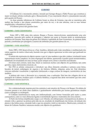 RESUMOS DE HISTÓRIA DA ARTE


                                                 CUBISMO

       O Cubismo foi o movimento artístico, iniciado por Georges Braque e Pablo Picasso que constituiu a
maior revolução artística realizada após o Renascimento. O seu nascimento oficial é comummente marcado
pelo quadro de Picasso.
       As duas grandes influências do Cubismo foram as obras de Cézanne, cuja arte se caracteriza pela
análise das formas e dos planos construídos por meio da cor, e da arte africana, com as suas formas
simplificadas, volumétricas e duras.
       O Cubismo possui três grandes fases.

CUBISMO – FASE CEZANNIANA

        Entre 1907 e 1909, estes dois autores, Braque e Picasso, desenvolveram, separadamente uma arte
semelhante, marcada pelo análise de paisagens e objectos nos quais se fizeram sentir as reminiscências
analíticas de Cézanne. Esta etapa da génese do Cubismo é apelidada de Fase Cezanniana. As pinturas deste
período, constituídas por paisagens e casarios são definidas por grandes planos de cor.

CUBISMO – FASE ANALÍTICA

      Entre 1909 e 1912 desenvolveu-se a Fase Analítica, definida pela visão simultânea e multifacetada dos
vários aspectos do motivo observado, fazendo com que o objecto aparecesse na tela como que quebrado ou
explodido.
      O artista não representa do objecto apenas o que vê, mas também o que dele conhece, resultando numa
representação muito complexa. As cores empregues são sóbrias, aparecendo o quadro quase monocromático,
trabalhado em tonalidades de uma cor-base, quase sempre ocres, terras e cinzentos esverdeados.
      Os temas mais comuns, nesta fase, foram as naturezas mortas com objectos do quotidiano, tais como
garrafas, copos, instrumentos musicais, etc.
      Em 1912 os artistas começaram a introduzir nas obras elemento estranhos à pintura como letras,
bocados de jornal, embalagens de cigarros e de fósforos, bilhetes, etiquetas, areia, etc. Este elementos
visavam estimular visualmente o espectador desfazendo a carga confusa da imagem, característica da fase
analítica.
      A pintura não visou a decoração ou a expressão, mas a realização. Esta fase das colagens deu-se na
passagem do Cubismo Analítico para o Cubismo Sintético, a segunda fase deste movimento que tem como
representante máximo Juan Gris.

CUBISMO – FASE SINTÉTICA

     Foi a intelectualização imposta por Gris contrária à arte intuitiva de Picasso e de Braque. Os sólidos de
Cézanne passam a ser ainda mais sintéticos e gradualmente substituídos por formas geométricas simples
como o triângulo e o rectângulo.
     O Cubismo transformou-se numa arte intelectualizada, com formas fornecidas pela razão e, como
consequência, cada vez mais abstractas ligadas à mentalidade rigorosa e matemática dos seus autores.
     A Partir das formas simplificadas surgiu a cor vibrante, em sobreposições e transparências de planos. A
emoção volta a aparecer na pintura pela mão da cor, resultado da simplificação das formas, da redução dos
planos e das linhas puras, extraindo tudo o que era acessório, inútil ou decorativo. Mantiveram, contudo, os
temas do Cubismo Analítico: naturezas-mortas com objectos do quotidiano.




           Ivan Araújo Jorge                                                                – 11 –
 