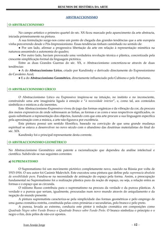 RESUMOS DE HISTÓRIA DA ARTE


                                          ABSTRACCIONISMO

O ABSTRACCIONISMO

        No campo artístico o primeiro quartel do séc. XX ficou marcado pelo aparecimento da arte abstracta,
iniciada primeiramente na pintura.
        A sua formulação surge-nos como um ponto de chegada das grandes tendências que a arte europeia
vinha percorrendo desde o Pós-Impressionismo. Essas tendências tinham caminhado no sentido de:
        ● Por um lado, afirmar a progressiva libertação da arte em relação à representação mimética na
natureza assumindo a autonomia do quadro;
        ● Por outro lado, haviam provocado uma verdadeira revolução técnica e plástica, concretizada pela
crescente simplificação formal da linguagem pictórica.
        Entre as duas Grandes Guerras do séc. XX, o Abstraccionismo concretizou-se através de duas
tendências:
        ● A do Abstraccionismo Lírico, criado por Kandinsky e derivado directamente do Expressionismo
do Cavaleiro Azul;
        ● E a do Abstraccionismo Geométrico, directamente influenciado pelo Cubismo e pelo Futurismo.


O ABSTRACCIONISMO LÍRICO

        O Abstraccionismo Lírico ou Expressivo inspirou-se na intuição, no instinto e no inconsciente,
construindo uma arte imaginária ligada à emoção e “à necessidade interior”, e, como tal, aos conteúdos
simbólicos e místicos a ela inerentes.
        Este Abstraccionismo Expressivo viveu do jogo das formas orgânicas e da vibração da cor, da procura
dos meios expressivos de onde sobressaem as linhas, as formas e as cores e seus respectivos significados, os
quais substituem a representação dos objectos, fazendo com que esta arte procure a sua linguagem específica
pela aproximação com a música, a arte não figurava por excelência.
        Esta pintura possui um sentido filosófico, baseado na convicção de que uma grande mudança
espiritual se estava a desenvolver no novo século com o abandono das doutrinas materialistas do final do
séc. XIX.
        Kandinsky foi o principal representante desta corrente.

O ABSTRACCIONISMO GEOMÉTRICO

No Abstraccionismo Geométrico está patente a racionalização que dependeu da análise intelectual e
científica. Subdivide-se nas seguintes correntes:

a) SUPREMATISMO

        O Suprematismo foi um movimento pictórico completamente novo, nascido na Rússia por volta de
1915-1916. O seu autor foi Casimir Malevitch. Este executou uma pintura que define pela supremacia absoluta
da sensibilidade pura. Fundou-se na necessidade de animação do espaço pela forma. Assim, a preocupação
fundamental no Suprematismo foi a realização plástica pura da noção de espaço, ou seja, a relação entra as
formas e o espaço que as circunda.
        O niilismo Russo contribuiu para o suprematismo na procura da verdade e da pureza plásticas. A
verdade e a pureza que seriam, igualmente, procuradas num novo mundo através do aniquilamento e da
negação do mundo presente.
        A pintura suprematista caracteriza-se pela simplicidade das formas geométricas e pelo emprego de
uma gama cromática restrita, constituída pelas cores primárias e secundárias, pelo branco e pelo preto.
        A pureza, levada ao extremo, conduziu este pintor à redução cromática em composições como
Quadrado Negro sobre Fundo Branco e Quadrado Branco sobre Fundo Preto. O branco simboliza o princípio e o
negro o fim, dois pólos de não-cor opostos.


          Ivan Araújo Jorge                                                               – 12 –
 